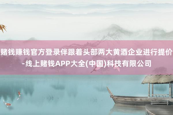 赌钱赚钱官方登录伴跟着头部两大黄酒企业进行提价-线上赌钱APP大全(中国)科技有限公司