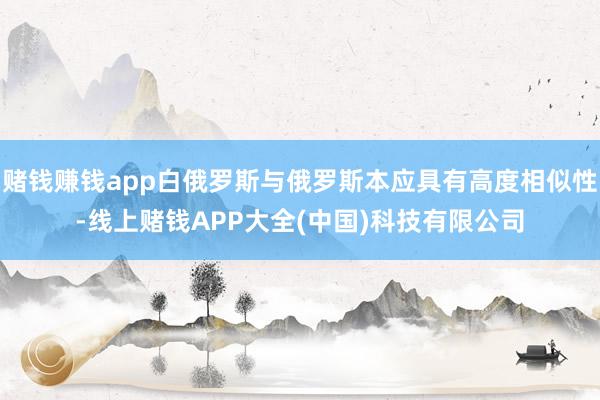 赌钱赚钱app白俄罗斯与俄罗斯本应具有高度相似性-线上赌钱APP大全(中国)科技有限公司