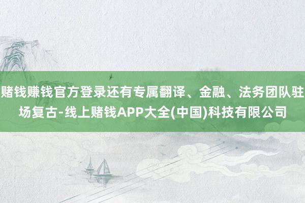 赌钱赚钱官方登录还有专属翻译、金融、法务团队驻场复古-线上赌钱APP大全(中国)科技有限公司