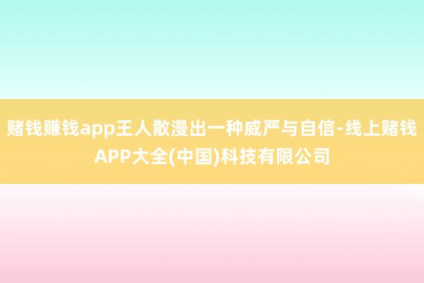赌钱赚钱app王人散漫出一种威严与自信-线上赌钱APP大全(中国)科技有限公司