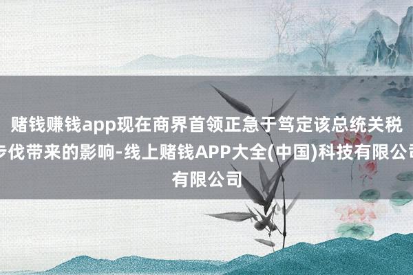 赌钱赚钱app现在商界首领正急于笃定该总统关税步伐带来的影响-线上赌钱APP大全(中国)科技有限公司