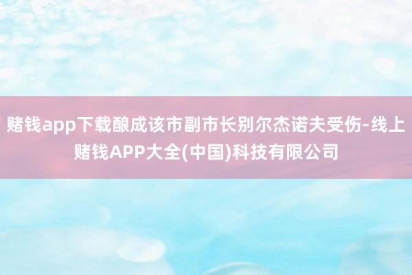 赌钱app下载酿成该市副市长别尔杰诺夫受伤-线上赌钱APP大全(中国)科技有限公司