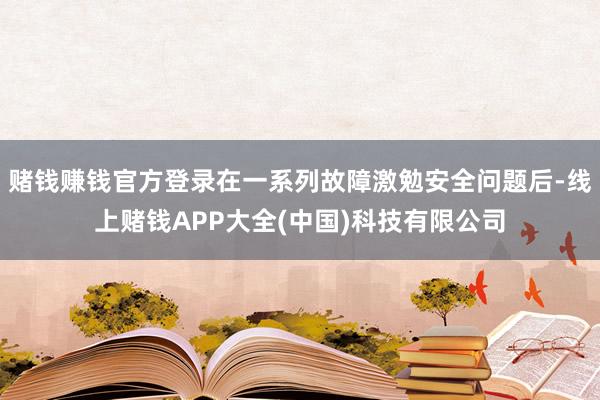 赌钱赚钱官方登录在一系列故障激勉安全问题后-线上赌钱APP大全(中国)科技有限公司
