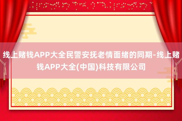 线上赌钱APP大全民警安抚老情面绪的同期-线上赌钱APP大全(中国)科技有限公司
