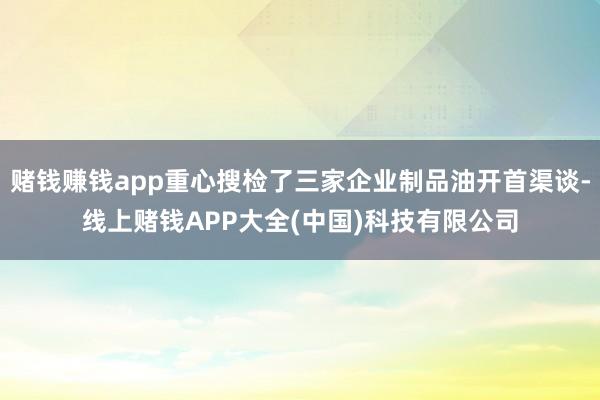 赌钱赚钱app重心搜检了三家企业制品油开首渠谈-线上赌钱APP大全(中国)科技有限公司