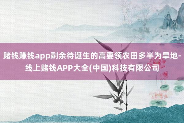 赌钱赚钱app剩余待诞生的高要领农田多半为旱地-线上赌钱APP大全(中国)科技有限公司