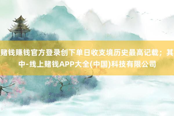 赌钱赚钱官方登录创下单日收支境历史最高记载；其中-线上赌钱APP大全(中国)科技有限公司