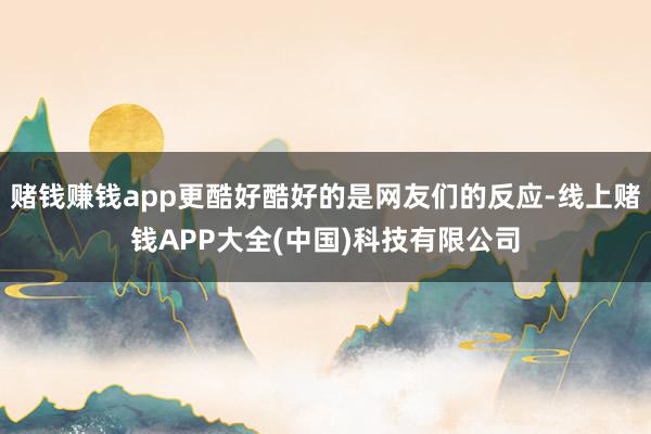赌钱赚钱app更酷好酷好的是网友们的反应-线上赌钱APP大全(中国)科技有限公司