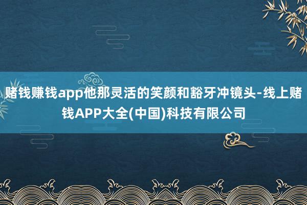 赌钱赚钱app他那灵活的笑颜和豁牙冲镜头-线上赌钱APP大全(中国)科技有限公司