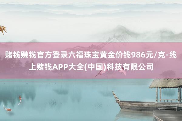 赌钱赚钱官方登录六福珠宝黄金价钱986元/克-线上赌钱APP大全(中国)科技有限公司