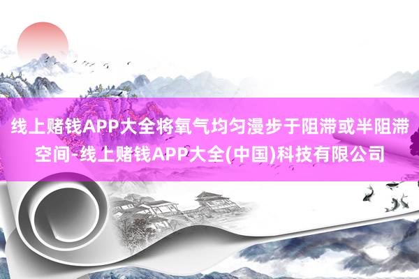 线上赌钱APP大全将氧气均匀漫步于阻滞或半阻滞空间-线上赌钱APP大全(中国)科技有限公司