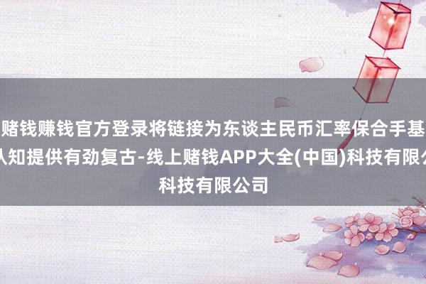 赌钱赚钱官方登录将链接为东谈主民币汇率保合手基本认知提供有劲复古-线上赌钱APP大全(中国)科技有限公司