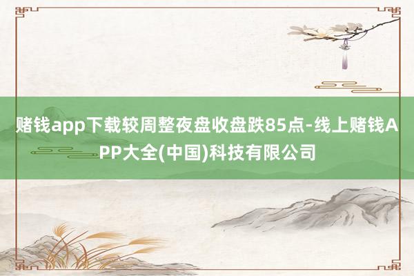 赌钱app下载较周整夜盘收盘跌85点-线上赌钱APP大全(中国)科技有限公司