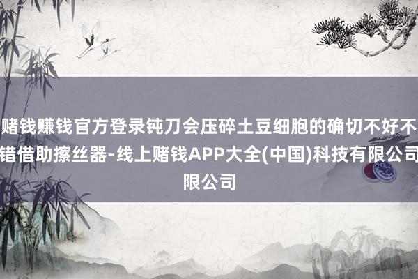 赌钱赚钱官方登录钝刀会压碎土豆细胞的确切不好不错借助擦丝器-线上赌钱APP大全(中国)科技有限公司