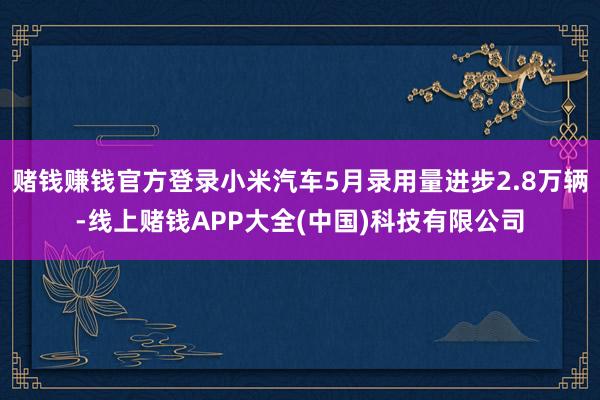 赌钱赚钱官方登录小米汽车5月录用量进步2.8万辆-线上赌钱APP大全(中国)科技有限公司