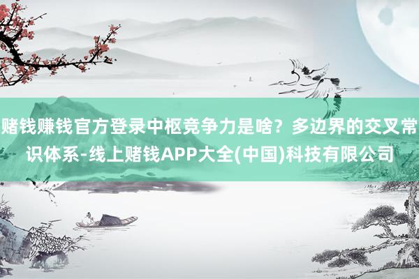 赌钱赚钱官方登录中枢竞争力是啥？多边界的交叉常识体系-线上赌钱APP大全(中国)科技有限公司