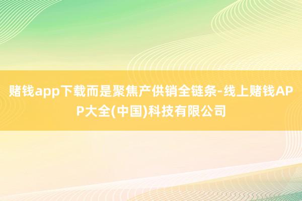 赌钱app下载而是聚焦产供销全链条-线上赌钱APP大全(中国)科技有限公司