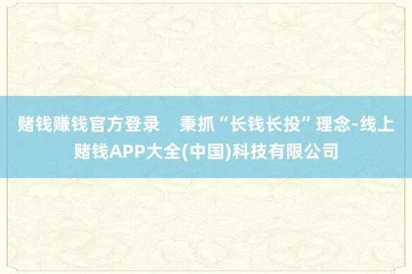 赌钱赚钱官方登录    秉抓“长钱长投”理念-线上赌钱APP大全(中国)科技有限公司