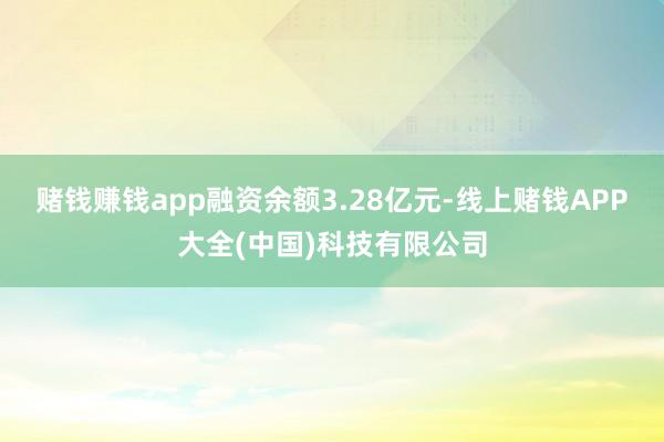 赌钱赚钱app融资余额3.28亿元-线上赌钱APP大全(中国)科技有限公司