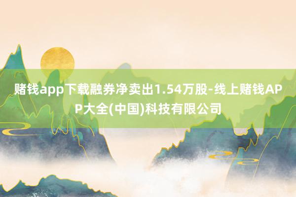 赌钱app下载融券净卖出1.54万股-线上赌钱APP大全(中国)科技有限公司