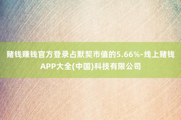 赌钱赚钱官方登录占默契市值的5.66%-线上赌钱APP大全(中国)科技有限公司