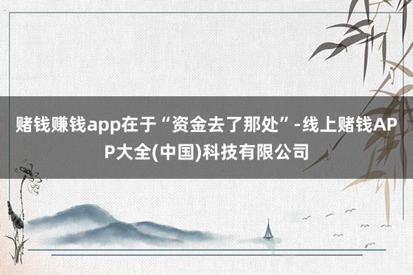赌钱赚钱app在于“资金去了那处”-线上赌钱APP大全(中国)科技有限公司