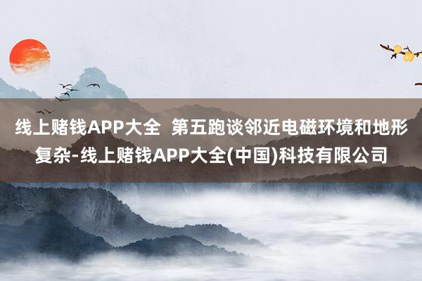 线上赌钱APP大全  第五跑谈邻近电磁环境和地形复杂-线上赌钱APP大全(中国)科技有限公司