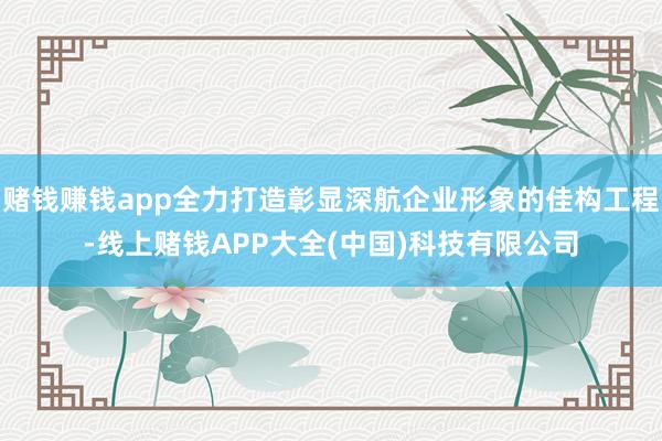 赌钱赚钱app全力打造彰显深航企业形象的佳构工程-线上赌钱APP大全(中国)科技有限公司