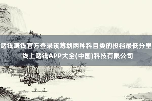 赌钱赚钱官方登录该筹划两种科目类的投档最低分里-线上赌钱APP大全(中国)科技有限公司