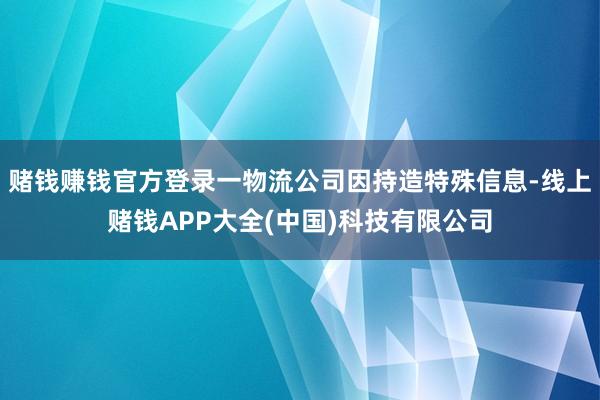 赌钱赚钱官方登录一物流公司因持造特殊信息-线上赌钱APP大全(中国)科技有限公司