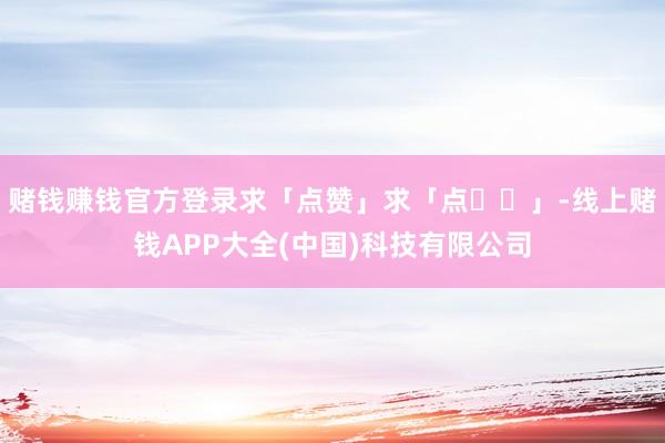 赌钱赚钱官方登录求「点赞」求「点❤️」-线上赌钱APP大全(中国)科技有限公司