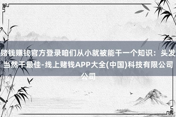 赌钱赚钱官方登录咱们从小就被能干一个知识：头发当然干最佳-线上赌钱APP大全(中国)科技有限公司