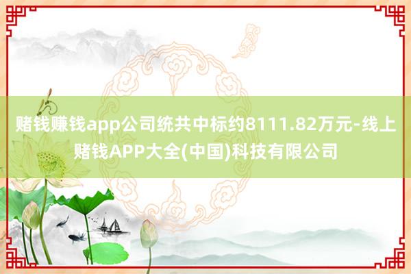 赌钱赚钱app公司统共中标约8111.82万元-线上赌钱APP大全(中国)科技有限公司