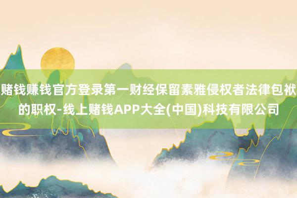 赌钱赚钱官方登录第一财经保留素雅侵权者法律包袱的职权-线上赌钱APP大全(中国)科技有限公司