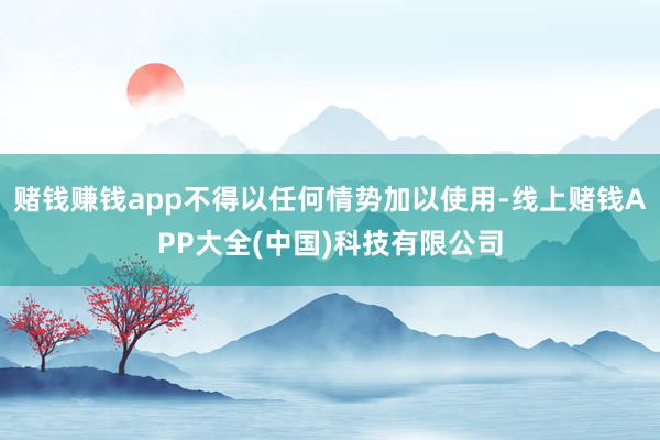 赌钱赚钱app不得以任何情势加以使用-线上赌钱APP大全(中国)科技有限公司