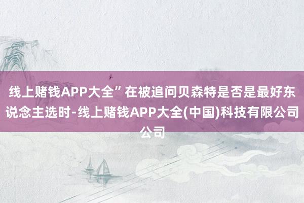 线上赌钱APP大全”在被追问贝森特是否是最好东说念主选时-线上赌钱APP大全(中国)科技有限公司
