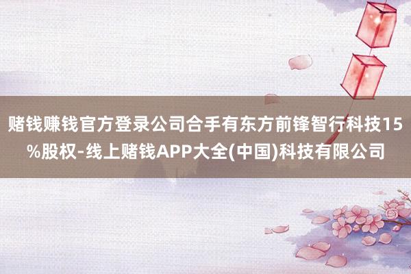 赌钱赚钱官方登录公司合手有东方前锋智行科技15%股权-线上赌钱APP大全(中国)科技有限公司