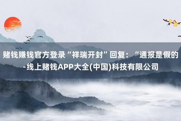 赌钱赚钱官方登录“祥瑞开封”回复:“通报是假的-线上赌钱APP大全(中国)科技有限公司