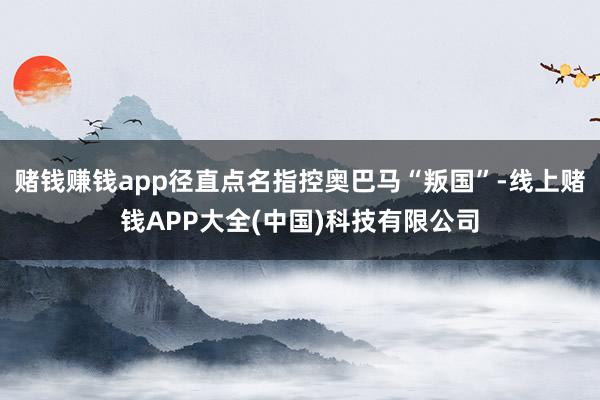 赌钱赚钱app径直点名指控奥巴马“叛国”-线上赌钱APP大全(中国)科技有限公司