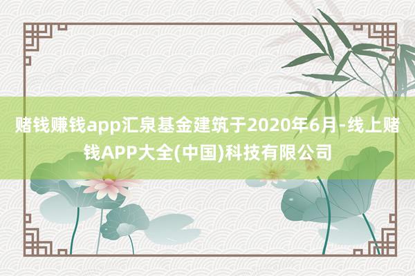 赌钱赚钱app汇泉基金建筑于2020年6月-线上赌钱APP大全(中国)科技有限公司