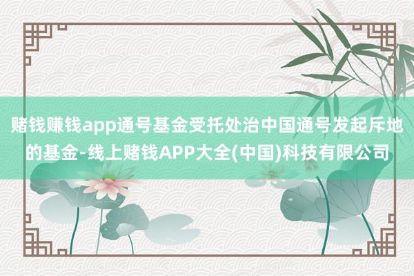 赌钱赚钱app通号基金受托处治中国通号发起斥地的基金-线上赌钱APP大全(中国)科技有限公司