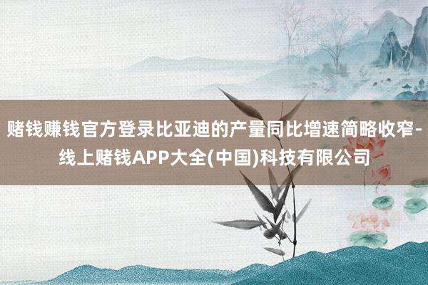 赌钱赚钱官方登录比亚迪的产量同比增速简略收窄-线上赌钱APP大全(中国)科技有限公司