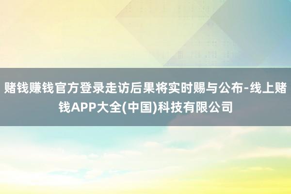 赌钱赚钱官方登录走访后果将实时赐与公布-线上赌钱APP大全(中国)科技有限公司