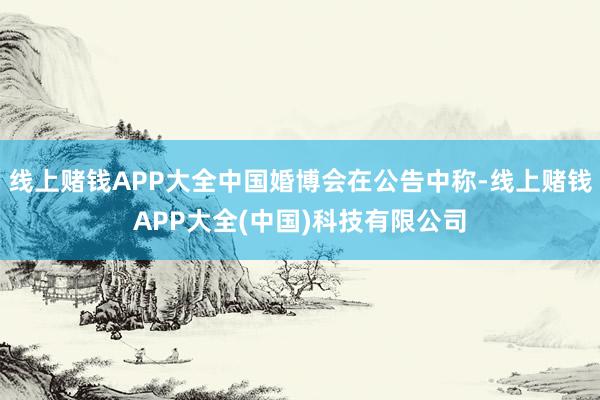 线上赌钱APP大全中国婚博会在公告中称-线上赌钱APP大全(中国)科技有限公司