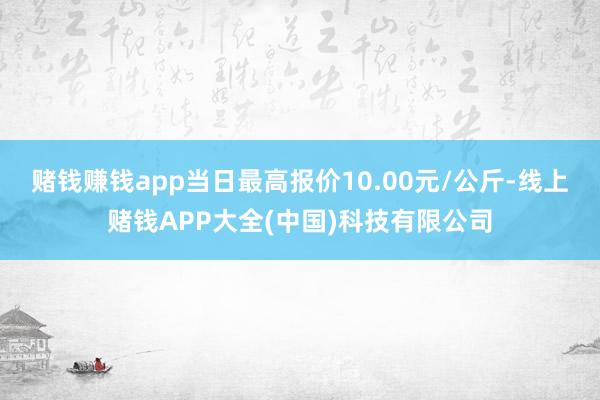 赌钱赚钱app当日最高报价10.00元/公斤-线上赌钱APP大全(中国)科技有限公司
