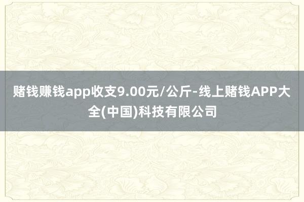 赌钱赚钱app收支9.00元/公斤-线上赌钱APP大全(中国)科技有限公司