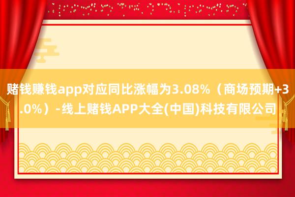 赌钱赚钱app对应同比涨幅为3.08%（商场预期+3.0%）-线上赌钱APP大全(中国)科技有限公司