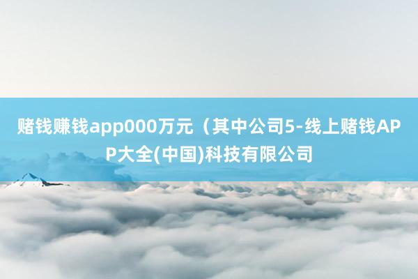 赌钱赚钱app000万元(其中公司5-线上赌钱APP大全(中国)科技有限公司