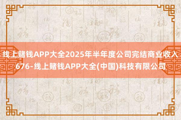 线上赌钱APP大全2025年半年度公司完结商业收入676-线上赌钱APP大全(中国)科技有限公司