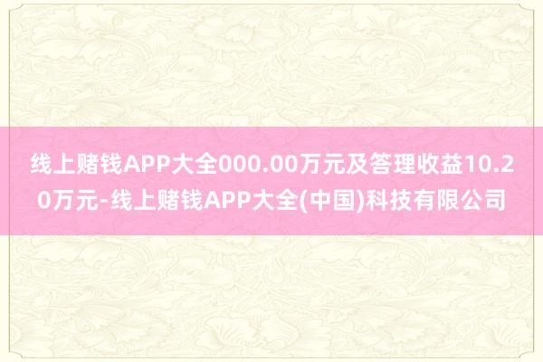 线上赌钱APP大全000.00万元及答理收益10.20万元-线上赌钱APP大全(中国)科技有限公司